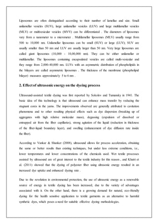 Liposomes are often distinguished according to their number of lamellae and size. Small
unilamellar vesicles (SUV), large unilamellar vesicles (LUV) and large multilamellar vesicles
(MLV) or multivesicular vesicles (MVV) can be differentiated . The diameters of liposomes
vary from a nanometer to a micrometer . Multilamellar liposomes (MLV) usually range from
500 to 10,000 nm. Unilamellar liposomes can be small (SUV) or large (LUV); SUV are
usually smaller than 50 nm and LUV are usually larger than 50 nm. Very large liposomes are
called giant liposomes (10,000 - 10,00,000 nm). They can be either unilamellar or
multilamellar. The liposomes containing encapsulated vesicles are called multi-vesicular and
they range from 2,000-40,000 nm. LUVs with an asymmetric distribution of phospholipids in
the bilayers are called asymmetric liposomes . The thickness of the membrane (phospholipid
bilayer) measures approximately 5 to 6 nm .
2. Effectof ultrasonic energy on the dyeing process
Ultrasound-assisted textile dyeing was first reported by Sokolov and Tumansky in 1941. The
basic idea of this technology is that ultrasound can enhance mass transfer by reducing the
stagnant cores in the yarns. The improvements observed are generally attributed to cavitation
phenomena and to other resulting physical effects such as dye dispersion (breaking up of
aggregates with high relative molecular mass), degassing (expulsion of dissolved or
entrapped air from the fiber capillaries), strong agitation of the liquid (reduction in thickness
of the fiber-liquid boundary layer), and swelling (enhancement of dye diffusion rate inside
the fiber).
According to Vankar & Shanker (2008), ultrasound allows for process acceleration, obtaining
the same or better results than existing techniques, but under less extreme conditions, i.e.,
lower temperatures and lower concentrations of the chemicals used. Wet textile processes
assisted by ultrasound are of great interest to the textile industry for this reason , and Khatri et
al. (2011) showed that the dyeing of polyester fiber using ultrasonic energy resulted in an
increased dye uptake and enhanced dyeing rate .
Due to the revolution in environmental protection, the use of ultrasonic energy as a renewable
source of energy in textile dyeing has been increased, due to the variety of advantages
associated with it. On the other hand, there is a growing demand for natural, eco-friendly
dyeing for the health sensitive application to textile garments as an alternative to harmful
synthetic dyes, which poses a need for suitable effective dyeing methodologies.
 