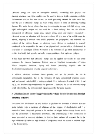 Ultrasonic energy can clean or homogenize materials, accelerating both physical and
chemical reactions, and these qualities can be used to improve textile processing methods.
Environmental concern has been focused on textile processing methods for quite some time,
and the use of ultrasonic energy has been widely studied in terms of improving washing
fastness. The textile dyeing industry has long been struggling to cope with high energy costs,
rapid technological changes and the need for a faster delivery time, and the effective
management of ultrasonic energy could reduce energy costs and improve productivity .
Ultrasonic waves are vibrations with frequencies above 17 kHz, out of the audible range for
humans, requiring a medium with elastic properties for propagation. The formation and
collapse of the bubbles formed by ultrasonic waves (known as cavitation) is generally
considered to be responsible for most of the physical and chemical effects of ultrasound in
solid/liquid or liquid/liquid systems. Cavitation is the formation of gas-filled microbubbles or
cavities in a liquid, their growth, and under proper conditions, their implosive collapse.
It has been reported that ultrasonic energy can be applied successfully to wet textile
processes, for example laundering, desizing, scouring, bleaching, mercerization of cotton
fabrics, enzymatic treatment, dyeing and leather processing, together with the
decoloration/mineralization of textile dyes in waste water .
In addition, ultrasonic irradiation shows promise, and has the potential, for use in
environmental remediation, due to the formation of highly concentrated oxidizing species
such as hydroxyl radicals (HO•), hydrogen radicals (H•), hydroperoxyl radicals (HO2• ) and
H2O2, and localized high temperatures and pressures . Therefore, the use of ultrasonic energy
could indeed reduce the environmental impact caused by the textile industry.
3. Optimization of the dyeing processes to reduce the environmental Impact
of textile industry
The search and development of new methods to promote the treatment of effluents from the
textile industry with a maximum of efficiency of the process of decolorization and / or
removal of these compounds present in the medium can trigger further damage human health
and the environment is fundamental importance. The understanding of the composition of
waste generated is extremely significant to develop these methods of treatment due to the
high complexity by virtue of huge number of compounds which are added at different stages
of the dyeing fabrics.
 