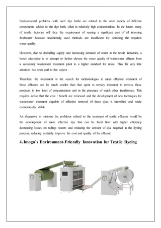 Environmental problems with used dye baths are related to the wide variety of different
components added to the dye bath, often in relatively high concentrations. In the future, many
of textile factories will face the requirement of reusing a significant part of all incoming
freshwater because traditionally used methods are insufficient for obtaining the required
water quality.
However, due to dwindling supply and increasing demand of water in the textile industries, a
better alternative is to attempt to further elevate the water quality of wastewater effluent from
a secondary wastewater treatment plant to a higher standard for reuse. Thus far very little
attention has been paid to this aspect .
Therefore, the investment in the search for methodologies to more effective treatment of
these effluents can be much smaller than that spent in tertiary treatment to remove these
products in low level of concentrations and in the presence of much other interference. This
requires action that the cost / benefit are reviewed and the development of new techniques for
wastewater treatment capable of effective removal of these dyes is intensified and made
economically viable .
An alternative to minimize the problems related to the treatment of textile effluents would be
the development of more effective dye that can be fixed fiber with higher efficiency
decreasing losses on tailings waters and reducing the amount of dye required in the dyeing
process, reducing certainly improve the cost and quality of the effluent.
4. Imogo’s Environment-Friendly Innovation for Textile Dyeing
 