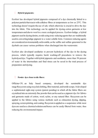 Hybrid pigments:
Ecofoot has developed hybrid pigments composed of a dye chemically linked to a
polymer particle that reacts with cellulose fibres at temperatures as low as 25ºC. This
technology doesn’t require the use of salt, which otherwise is crucial to drive the dye
into the fabric. This technology can be applied for dyeing cotton garments at low
temperaturesand also to wool in a more ecological process. Ecofoot-Indigo, a hybrid
pigment used in dyeing denim, avoids using toxic reducingagents that are traditionally
used in convertingindigo pigment to a water soluble form. Common reducing agents
are considered environmentally unfavorable, as the sulfite and sulfate generated in the
dyebath can cause various problems when discharged into the wastewater.
Ecofoot also developed auxiliaries to prevent hydrolysis of the dye in the dyeing
process, which typically requires harsh washing-off procedures to remove the
hydrolysed dye. Together with hybrid pigments and auxiliaries, more than 50 percent
of water in the intermediate and final rinses can be saved in the total process of
preparation and dyeing.
Powder dyes from textile fibers:
Officina+39, an Italy based company, developed the sustainable dye
range Recycrom using recycled clothing, fiber material, and textile scraps. It developed
a sophisticated eight-step system (patent pending) in which all the fabric fibers are
crystalized into an extremely fine powder that can be used as a pigment dye for fabrics
and garments made of cotton, wool, nylon, or any natural fiber. Recycrom can be
applied to the fabrics using various methods such as exhaustion dyeing, dipping,
spraying, screen printing, and coating. Recycrom is applied as a suspension while most
dyes are used as a chemicalsolution and hence can be easily filtered from water, thus
reducing the environmental impact.
 