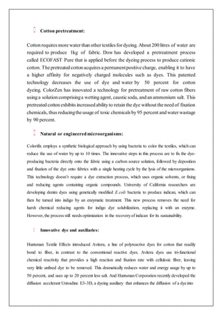 Cotton pretreatment:
Cotton requires more water than other textiles for dyeing. About 200 litres of water are
required to produce 1kg of fabric. Dow has developed a pretreatment process
called ECOFAST Pure that is applied before the dyeing process to produce cationic
cotton. The pretreated cotton acquires a permanentpositive charge, enabling it to have
a higher affinity for negatively charged molecules such as dyes. This patented
technology decreases the use of dye and water by 50 percent for cotton
dyeing. ColorZen has innovated a technology for pretreatment of raw cotton fibers
using a solution comprisinga wetting agent, caustic soda, and an ammonium salt. This
pretreated cotton exhibits increasedability to retain the dye without the need of fixation
chemicals, thus reducingthe usage of toxic chemicals by 95 percent and water wastage
by 90 percent.
Natural or engineered microorganisms:
Colorifix employs a synthetic biological approach by using bacteria to color the textiles, which can
reduce the use of water by up to 10 times. The innovative steps in this process are to fix the dye-
producing bacteria directly onto the fabric using a carbon source solution, followed by deposition
and fixation of the dye onto fabrics with a single heating cycle by the lysis of the microorganisms.
This technology doesn’t require a dye extraction process, which uses organic solvents, or fixing
and reducing agents containing organic compounds. University of California researchers are
developing denim dyes using genetically modified E.coli bacteria to produce indican, which can
then be turned into indigo by an enzymatic treatment. This new process removes the need for
harsh chemical reducing agents for indigo dye solubilization, replacing it with an enzyme.
However, the process still needs optimization in the recoveryof indican for its sustainability.
Innovative dye and auxiliaries:
Huntsman Textile Effects introduced Avitera, a line of polyreactive dyes for cotton that readily
bond to fiber, in contrast to the conventional reactive dyes. Avitera dyes use tri-functional
chemical reactivity that provides a high reaction and fixation rate with cellulosic fiber, leaving
very little unfixed dye to be removed. This dramatically reduces water and energy usage by up to
50 percent, and uses up to 20 percent less salt. And Huntsman Corporation recently developed the
diffusion accelerant Univadine E3-3D, a dyeing auxiliary that enhances the diffusion of a dyeinto
 