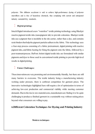 polyester. This diffusion accelerant is said to achieve high-performance dyeing of polyester
microfibers and is free of hazardous chemicals, thus complying with current and anticipated
industry sustainability standards.
Digital printing:
Intech Digital introduced a new “waterless” textile printing technology using Blackjet
reactive pigment textile inks (nanopigment ink) to provide coloration. Blackjet textile
inks use a pigment that is insoluble in the ink carrier, rather than a dye, and contains
resin binders that help the pigment particles adhere to the fabric. This technology uses
a four-step process consisting of a fabric pretreatment, digital printing with reactive
pigment inks, and fabric heating for fixing the pigment onto the fabric, followed by a
post-treatmentprocess. DuPont Artistri digital textile inks are formulated with similar
pigments and dyes to those used in conventional textile printing to provide high-level
results in digitalprinting.
Future Challenges:
These innovationsare very promising and environmentally friendly, but there are still
many barriers to overcome. The textile industry being a manufacturing industry
working under pressure, there is cutthroat competition for garment prices. The
innovative technologies highlighted here still require a lot of optimization in terms of
achieving low-cost production and commercial viability while meeting customer
demands. Due to the rise in raw-materialcosts,manufacturersare finding it to be quite
challenging to produce a finished garment in a sustainable way without raising prices
beyond what consumers are willing to pay.
6.Different Coloration Techniques for Dyeing and Printing Industry
Modern techniques
 