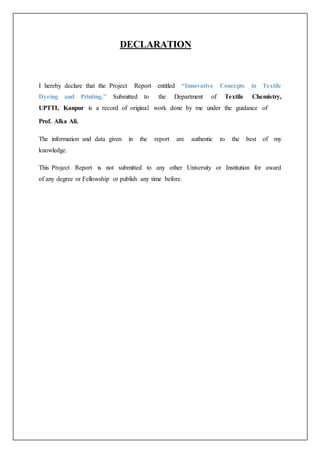 DECLARATION
I hereby declare that the Project Report entitled “Innovative Concepts in Textile
Dyeing and Printing.” Submitted to the Department of Textile Chemistry,
UPTTI, Kanpur is a record of original work done by me under the guidance of
Prof. Alka Ali.
The information and data given in the report are authentic to the best of my
knowledge.
This Project Report is not submitted to any other University or Institution for award
of any degree or Fellowship or publish any time before.
 
