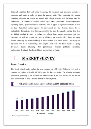 functional properties. For each textile processing, the processor used enormous amounts of
chemicals and water in order to attain the desired result. After processing the residual
processed chemicals and waters are treated with effluent treatment and discharged into the
mainstream. The amount of residual unfixed dyes, metal compounds, formaldehyde-based
dye-fixing agents, hydrocarbon-based softeners, and all types of dye-bath auxiliaries as well
as their degradation nature against the environment are the deciding factors for its
sustainability. Technologies have been developed for the past five decades starting from fiber
to finished product in order to reduce the effluent load, energy, processing cost, and
manpower as well as increase the process efficiency and reproducibility. There are many
factors influencing the overall efficiency or value addition of a textile product, which play an
important role in its sustainability. This chapter deals with the basic theory of dyeing
processes, factors influencing their performance, potential pollutants, sustainable
technologies developed thus far, and future perspectives in dyeing.
MARKET SURVEY
Report Overview
The global printed textile market size was estimated at USD 146.5 billion in 2018 and is
expected to register a CAGR of 8.9% over the forecast period. The changing consumer
preferences pertaining to the adoption of printed textiles in the Asia Pacific and the Middle
East is anticipated to have a positive impact on market growth.
 