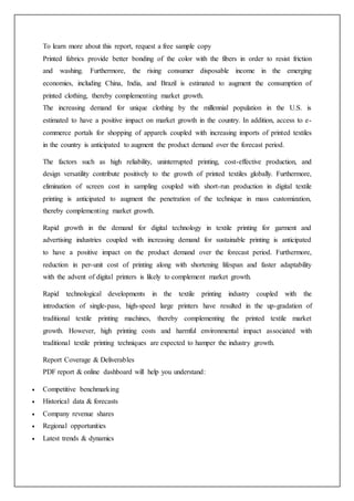 To learn more about this report, request a free sample copy
Printed fabrics provide better bonding of the color with the fibers in order to resist friction
and washing. Furthermore, the rising consumer disposable income in the emerging
economies, including China, India, and Brazil is estimated to augment the consumption of
printed clothing, thereby complementing market growth.
The increasing demand for unique clothing by the millennial population in the U.S. is
estimated to have a positive impact on market growth in the country. In addition, access to e-
commerce portals for shopping of apparels coupled with increasing imports of printed textiles
in the country is anticipated to augment the product demand over the forecast period.
The factors such as high reliability, uninterrupted printing, cost-effective production, and
design versatility contribute positively to the growth of printed textiles globally. Furthermore,
elimination of screen cost in sampling coupled with short-run production in digital textile
printing is anticipated to augment the penetration of the technique in mass customization,
thereby complementing market growth.
Rapid growth in the demand for digital technology in textile printing for garment and
advertising industries coupled with increasing demand for sustainable printing is anticipated
to have a positive impact on the product demand over the forecast period. Furthermore,
reduction in per-unit cost of printing along with shortening lifespan and faster adaptability
with the advent of digital printers is likely to complement market growth.
Rapid technological developments in the textile printing industry coupled with the
introduction of single-pass, high-speed large printers have resulted in the up-gradation of
traditional textile printing machines, thereby complementing the printed textile market
growth. However, high printing costs and harmful environmental impact associated with
traditional textile printing techniques are expected to hamper the industry growth.
Report Coverage & Deliverables
PDF report & online dashboard will help you understand:
 Competitive benchmarking
 Historical data & forecasts
 Company revenue shares
 Regional opportunities
 Latest trends & dynamics
 