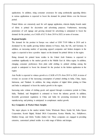 applications. In addition, rising consumer awareness for using aesthetically appealing fabrics
in various applications is expected to boost the demand for printed fabrics over the forecast
period.
Printed fabrics are extensively used for soft signage application, wherein display boards made
of fabric is printed for decoration and advertising purposes. Furthermore, increasing
penetration of soft signage and growing demand for advertising is anticipated to boost the
demand for the product, at a CAGR of 8.2 % from 2019 to 2025, in terms of revenue.
Regional Insights
The demand for the product in Europe was valued at USD 75.89 billion in 2018 and is
dominated by the rapidly growing fashion industry in France, Italy, the UK, and Germany. In
addition, an increasing number of upcoming apparel companies and fashion designers in the
region is expected to have a positive impact on the demand for printed fabrics in the region.
Rising demand for printed home textiles in the United Arab Emirates is expected to
contribute significantly to the market growth in the Middle East & Africa region. In addition,
changing consumer preferences from plain solid clothing to printed clothing among the
people is anticipated to boost the demand for the product in the fashion application in the
region.
Asia Pacific is expected to witness growth at a CAGR of 9.5% from 2019 to 2025, in terms of
revenue on account of the increasing consumption of printed clothing in India, China, Japan,
Indonesia, and Thailand. In addition, the rising adoption of digital fabric printing in China
and India is anticipated to boost the market growth in the region.
Increasing sales volume of clothing goods and apparel through e-commerce portals in China,
India, Thailand, and Bangladesh is estimated to boost the industry growth. In addition,
favorable government regulations in China and India for promoting investment in fabric
manufacturing and printing is anticipated to complement market growth.
Key Companies & Market Share Insights
The major players in the market include Fabric Wholesale Direct, Seride Srl, Seiko Epson
Corporation, Kornit Digital, Roland DGA Corporation, Konica Minolta, Inc., Hollyflower,
Shahlon Group, and Globe Textiles (India) Ltd. These companies are engaged in providing
extensive, customized printed textiles in a wide range of fabrics and designs.
 