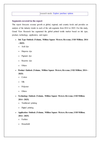 research needs. Explore purchase options
Segments covered in the report
This report forecasts revenue growth at global, regional, and country levels and provides an
analysis of the industry trends in each of the sub-segments from 2014 to 2025. For this study,
Grand View Research has segmented the global printed textile market based on ink type,
product, technology, application, and region:
 Ink Type Outlook (Volume, Million Square Meters; Revenue, USD Million; 2014
- 2025)
 Acid dye
 Disperse dye
 Pigment dye
 Reactive dye
 Others
 Product Outlook (Volume, Million Square Meters; Revenue, USD Million; 2014 -
2025)
 Cotton
 Silk
 Polyester
 Others
 Technology Outlook (Volume, Million Square Meters; Revenue, USD Million;
2014 - 2025)
 Traditional printing
 Digital printing
 Application Outlook (Volume, Million Square Meters; Revenue, USD Million;
2014 - 2025)
 Fashion
 Household
 
