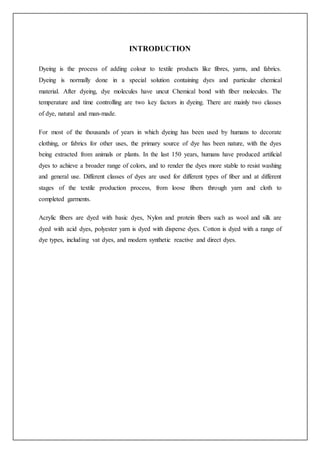 INTRODUCTION
Dyeing is the process of adding colour to textile products like fibres, yarns, and fabrics.
Dyeing is normally done in a special solution containing dyes and particular chemical
material. After dyeing, dye molecules have uncut Chemical bond with fiber molecules. The
temperature and time controlling are two key factors in dyeing. There are mainly two classes
of dye, natural and man-made.
For most of the thousands of years in which dyeing has been used by humans to decorate
clothing, or fabrics for other uses, the primary source of dye has been nature, with the dyes
being extracted from animals or plants. In the last 150 years, humans have produced artificial
dyes to achieve a broader range of colors, and to render the dyes more stable to resist washing
and general use. Different classes of dyes are used for different types of fiber and at different
stages of the textile production process, from loose fibers through yarn and cloth to
completed garments.
Acrylic fibers are dyed with basic dyes, Nylon and protein fibers such as wool and silk are
dyed with acid dyes, polyester yarn is dyed with disperse dyes. Cotton is dyed with a range of
dye types, including vat dyes, and modern synthetic reactive and direct dyes.
 