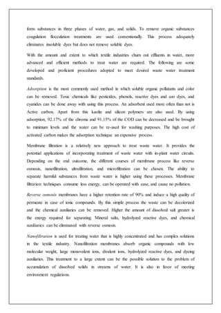 form substances in three phases of water, gas, and solids. To remove organic substances
coagulation flocculation treatments are used conventionally. This process adequately
eliminates insoluble dyes but does not remove soluble dyes.
With the amount and extent to which textile industries churn out effluents in water, more
advanced and efficient methods to treat water are required. The following are some
developed and proficient procedures adopted to meet desired waste water treatment
standards.
Adsorption is the most commonly used method in which soluble organic pollutants and color
can be removed. Toxic chemicals like pesticides, phenols, reactive dyes and azo dyes, and
cyanides can be done away with using this process. An adsorbent used more often than not is
Active carbon. Apart from this kaolin and silicon polymers are also used. By using
adsorption, 92.17% of the chroma and 91.15% of the COD can be decreased and be brought
to minimum levels and the water can be re-used for washing purposes. The high cost of
activated carbon makes the adsorption technique an expensive process.
Membrane filtration is a relatively new approach to treat waste water. It provides the
potential applications of incorporating treatment of waste water with in-plant water circuits.
Depending on the end outcome, the different courses of membrane process like reverse
osmosis, nanofiltration, ultrafiltration, and microfiltration can be chosen. The ability to
separate harmful substances from waste water is higher using these processes. Membrane
filtration techniques consume less energy, can be operated with ease, and cause no pollution.
Reverse osmosis membranes have a higher retention rate of 90% and induce a high quality of
permeate in case of ionic compounds. By this simple process the waste can be decolorized
and the chemical auxiliaries can be removed. Higher the amount of dissolved salt greater is
the energy required for separating. Mineral salts, hydrolyzed reactive dyes, and chemical
auxiliaries can be eliminated with reverse osmosis.
Nanofiltration is used for treating water that is highly concentrated and has complex solutions
in the textile industry. Nanofiltration membranes absorb organic compounds with low
molecular weight, large monovalent ions, divalent ions, hydrolyzed reactive dyes, and dyeing
auxiliaries. This treatment to a large extent can be the possible solution to the problem of
accumulation of dissolved solids in streams of water. It is also in favor of meeting
environment regulations.
 