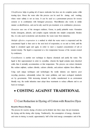 Ultrafiltration helps in getting rid of macro molecules but does not do complete justice while
treating dyes. Hence the water after this process can be used for rinsing and washing,
where water salinity is not an issue. It can be used as a pretreatment process for reverse
osmosis or in combination with biological processes. Microfiltration also works in similar
manner as ultrafiltration, and can be only used for pre-treatment or in combination processes.
Ozonation uses one of the strongest oxidizers, Ozone, to purify palatable water. Ozonation
breaks detergents, phenols, and complex organic molecules into simpler compounds. Besides
this, it is also used to deodorize and decolorize the waste water from industries.
Multiple effective evaporation is a method in which the waste water is evaporated and the
concentrated liquid is then sent to the next level of evaporation, so on and so forth, until the
liquid is circulated again and again, in order to meet a required concentration of salt or
desired density. The liquid is evaporated at a low temperature because of the vacuum created
by condensers.
Crystallization is another new technique to dispose chemicals and purify the water. The
liquid is first supersaturated in order to crystallize, wherein the liquid contains more dissolved
solids than it normally accommodates at that temperature. The process can extract chemicals
like sodium sulphate, sodium chloride, calcium chloride, and calcium sulphate from effluents.
Using such unique techniques and technologies the textile industry can improve poor
recycling practices, substantially reduce the water pollution, and meet ecological standards
set by governments. With increasing demand for textiles manufactured in an environment
friendly way, the textile industries must adopt these treatments to reduce effluents and to cut
back on wastages.
 COSTING AGAINST TRADITIONAL
Cost Reduction in Dyeing of Cotton with Reactive Dyes
Reactive Process Dyeing
The process for reactive dyeing of cotton can be divided into three steps: the pre-treatment,
the dyeing and the rinsing after dyeing. Traditionally, the consumption of energy, chemicals
and water in rinsing is crucial; approximately half of the total energy consumption and of the
 
