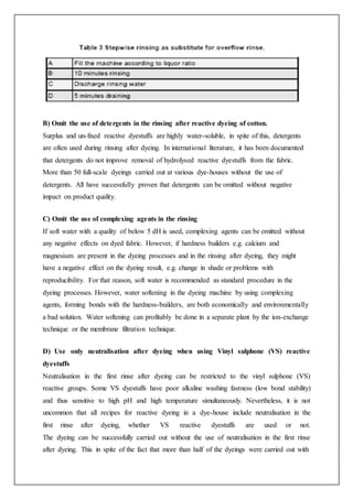 B) Omit the use of detergents in the rinsing after reactive dyeing of cotton.
Surplus and un-fixed reactive dyestuffs are highly water-soluble, in spite of this, detergents
are often used during rinsing after dyeing. In international literature, it has been documented
that detergents do not improve removal of hydrolysed reactive dyestuffs from the fabric.
More than 50 full-scale dyeings carried out at various dye-houses without the use of
detergents. All have successfully proven that detergents can be omitted without negative
impact on product quality.
C) Omit the use of complexing agents in the rinsing
If soft water with a quality of below 5 dH is used, complexing agents can be omitted without
any negative effects on dyed fabric. However, if hardness builders e.g. calcium and
magnesium are present in the dyeing processes and in the rinsing after dyeing, they might
have a negative effect on the dyeing result, e.g. change in shade or problems with
reproducibility. For that reason, soft water is recommended as standard procedure in the
dyeing processes. However, water softening in the dyeing machine by using complexing
agents, forming bonds with the hardness-builders, are both economically and environmentally
a bad solution. Water softening can profitably be done in a separate plant by the ion-exchange
technique or the membrane filtration technique.
D) Use only neutralisation after dyeing when using Vinyl sulphone (VS) reactive
dyestuffs
Neutralisation in the first rinse after dyeing can be restricted to the vinyl sulphone (VS)
reactive groups. Some VS dyestuffs have poor alkaline washing fastness (low bond stability)
and thus sensitive to high pH and high temperature simultaneously. Nevertheless, it is not
uncommon that all recipes for reactive dyeing in a dye-house include neutralisation in the
first rinse after dyeing, whether VS reactive dyestuffs are used or not.
The dyeing can be successfully carried out without the use of neutralisation in the first rinse
after dyeing. This in spite of the fact that more than half of the dyeings were carried out with
 