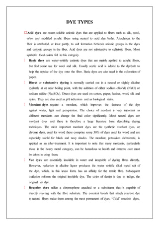 DYE TYPES
Acid dyes are water-soluble anionic dyes that are applied to fibers such as silk, wool,
nylon and modified acrylic fibers using neutral to acid dye baths. Attachment to the
fiber is attributed, at least partly, to salt formation between anionic groups in the dyes
and cationic groups in the fiber. Acid dyes are not substantive to cellulosic fibers. Most
synthetic food colors fall in this category.
Basic dyes are water-soluble cationic dyes that are mainly applied to acrylic fibers,
but find some use for wool and silk. Usually acetic acid is added to the dyebath to
help the uptake of the dye onto the fiber. Basic dyes are also used in the coloration of
paper.
Direct or substantive dyeing is normally carried out in a neutral or slightly alkaline
dyebath, at or near boiling point, with the addition of either sodium chloride (NaCl) or
sodium sulfate (Na2SO4). Direct dyes are used on cotton, paper, leather, wool, silk and
nylon. They are also used as pH indicators and as biological stains.
Mordant dyes require a mordant, which improves the fastness of the dye
against water, light and perspiration. The choice of mordant is very important as
different mordants can change the final color significantly. Most natural dyes are
mordant dyes and there is therefore a large literature base describing dyeing
techniques. The most important mordant dyes are the synthetic mordant dyes, or
chrome dyes, used for wool; these comprise some 30% of dyes used for wool, and are
especially useful for black and navy shades. The mordant, potassium dichromate, is
applied as an after-treatment. It is important to note that many mordants, particularly
those in the heavy metal category, can be hazardous to health and extreme care must
be taken in using them.
Vat dyes are essentially insoluble in water and incapable of dyeing fibres directly.
However, reduction in alkaline liquor produces the water soluble alkali metal salt of
the dye, which, in this leuco form, has an affinity for the textile fibre. Subsequent
oxidation reforms the original insoluble dye. The color of denim is due to indigo, the
original vat dye.
Reactive dyes utilize a chromophore attached to a substituent that is capable of
directly reacting with the fibre substrate. The covalent bonds that attach reactive dye
to natural fibers make them among the most permanent of dyes. “Cold” reactive dyes,
 