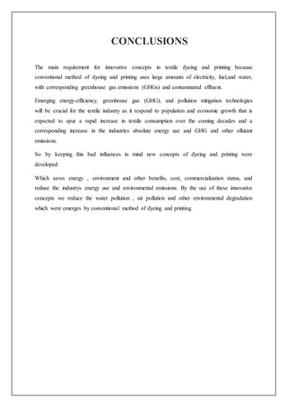 CONCLUSIONS
The main requirement for innovative concepts in textile dyeing and printing because
conventional method of dyeing and printing uses large amounts of electricity, fuel,and water,
with corresponding greenhouse gas emissions (GHGs) and contaminated effluent.
Emerging energy-efficiency, greenhouse gae (GHG), and pollution mitigation technologies
will be crucial for the textile industry as it respond to population and economic growth that is
expected to spur a rapid increase in textile consumption over the coming decades and a
corresponding increase in the industries absolute energy use and GHG and other ollutant
emissions.
So by keeping this bad influences in mind new concepts of dyeing and printing were
developed
Which saves energy , environment and other benefits, cost, commercialization status, and
reduse the industrys energy use and environmental emissions. By the use of these innovative
concepts we reduce the water pollution , air pollution and other environmental degradation
which were emerges by conventional method of dyeing and printing.
 