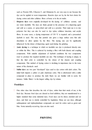 such as Procion MX, Cibacron F, and Drimarene K, are very easy to use because the
dye can be applied at room temperature. Reactive dyes are by far the best choice for
dyeing cotton and other cellulose fibers at home or in the art studio.
Disperse dyes were originally developed for the dyeing of cellulose acetate, and
are water insoluble. The dyes are finely ground in the presence of a dispersing agent
and sold as a paste, or spray-dried and sold as a powder. Their main use is to dye
polyester but they can also be used to dye nylon, cellulose triacetate, and acrylic
fibres. In some cases, a dyeing temperature of 130 °C is required, and a pressurised
dyebath is used. The very fine particle size gives a large surface area that aids
dissolution to allow uptake by the fibre. The dyeing rate can be significantly
influenced by the choice of dispersing agent used during the grinding.
Azoic dyeing is a technique in which an insoluble azo dye is produced directly onto
or within the fibre. This is achieved by treating a fibre with both diazoic and coupling
components. With suitable adjustment of dyebath conditions the two components
react to produce the required insoluble azo dye. This technique of dyeing is unique, in
that the final color is controlled by the choice of the diazoic and coupling
components. This method of dyeing cotton is declining in importance due to the toxic
nature of the chemicals used.
Sulfur dyes are two part “developed” dyes used to dye cotton with dark colors. The
initial bath imparts a yellow or pale chartreuse color, This is aftertreated with a sulfur
compound in place to produce the dark black we are familiar with in socks for
instance. Sulfur Black 1 is the largest selling dye by volume.
Fooddyes
One other class that describes the role of dyes, rather than their mode of use, is the
food dye. Because food dyes are classed as food additives, they are manufactured to a
higher standard than some industrial dyes. Food dyes can be direct, mordant and vat
dyes, and their use is strictly controlled by legislation. Many are azo dyes, although
anthraquinone and triphenylmethane compounds are used for colors such as green and
blue. Some naturally-occurring dyes are also used.
PRINTING
 