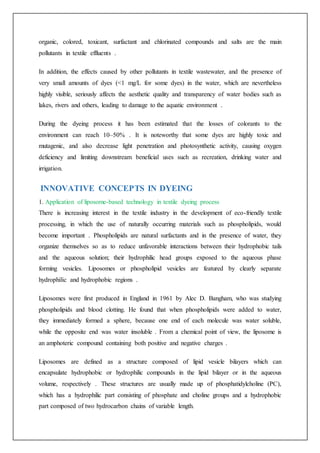 organic, colored, toxicant, surfactant and chlorinated compounds and salts are the main
pollutants in textile effluents .
In addition, the effects caused by other pollutants in textile wastewater, and the presence of
very small amounts of dyes (<1 mg/L for some dyes) in the water, which are nevertheless
highly visible, seriously affects the aesthetic quality and transparency of water bodies such as
lakes, rivers and others, leading to damage to the aquatic environment .
During the dyeing process it has been estimated that the losses of colorants to the
environment can reach 10–50% . It is noteworthy that some dyes are highly toxic and
mutagenic, and also decrease light penetration and photosynthetic activity, causing oxygen
deficiency and limiting downstream beneficial uses such as recreation, drinking water and
irrigation.
INNOVATIVE CONCEPTS IN DYEING
1. Application of liposome-based technology in textile dyeing process
There is increasing interest in the textile industry in the development of eco-friendly textile
processing, in which the use of naturally occurring materials such as phospholipids, would
become important . Phospholipids are natural surfactants and in the presence of water, they
organize themselves so as to reduce unfavorable interactions between their hydrophobic tails
and the aqueous solution; their hydrophilic head groups exposed to the aqueous phase
forming vesicles. Liposomes or phospholipid vesicles are featured by clearly separate
hydrophilic and hydrophobic regions .
Liposomes were first produced in England in 1961 by Alec D. Bangham, who was studying
phospholipids and blood clotting. He found that when phospholipids were added to water,
they immediately formed a sphere, because one end of each molecule was water soluble,
while the opposite end was water insoluble . From a chemical point of view, the liposome is
an amphoteric compound containing both positive and negative charges .
Liposomes are defined as a structure composed of lipid vesicle bilayers which can
encapsulate hydrophobic or hydrophilic compounds in the lipid bilayer or in the aqueous
volume, respectively . These structures are usually made up of phosphatidylcholine (PC),
which has a hydrophilic part consisting of phosphate and choline groups and a hydrophobic
part composed of two hydrocarbon chains of variable length.
 