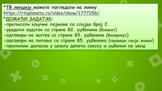 *ТВ лекцију можете погледати на линку
https://rtsplaneta.rs/video/show/1777256/
*ДОМАЋИ ЗАДАТАК:
-преписати кључне појмове са слајда број 2.
-урадити задатак са стране 82. уџбеника (биомат)
-одговори на захтев са стране 83. уџбеника (биофокус)
-одговори на питања са стране 85. уџбеника (провери своје знање)
-приликом доласка у школу донети свеску и уџбеник на увид
 