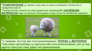 *РАЗМНОЖАВАЊЕ је процес који има за циљ остављање потомства и
продужење врсте
*потомство ће личити на своје родитеље захваљујући НАСЛЕДНОМ
МАТЕРИЈАЛУ који се налази у ћелијама и који се на то потомство преноси
*у природи постоје два типа размножавања: ПОЛНО и БЕСПОЛНО
*код неких организама су присутна оба типа размножавања, док је код
других присутан само један тип размножавања
 