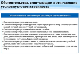Обстоятельства, смягчающие и отягчающие
уголовную ответственность
Обстоятельства, отягчающие уголовную ответственность
• Совершение преступления повторно.
• Совершение преступления группой лиц по предварительному сговору, организо-
ванной группой или преступной организацией.
• Совершение преступления общеопасным спсобом.
• Совершение преступления с особой жестокостью или издевательством.
• Совершение преступления, повлекшего тяжкие последствия в отношении заве-
домо для виновного малолетнего, престарелого или иного лица, находящегося в
беспомощном состоянии, беременной женщины.
• Совершение преступления в связи с осуществлением потерпевшим служебной
деятельности или выполнением общественного долга.
• Совершение преступления из низменных побуждений (корыстных, хулиганских
и пр.).
 