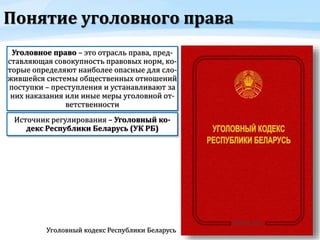 Понятие уголовного права
Уголовное право – это отрасль права, пред-
ставляющая совокупность правовых норм, ко-
торые определяют наиболее опасные для сло-
жившейся системы общественных отношений
поступки – преступления и устанавливают за
них наказания или иные меры уголовной от-
ветственности
Источник регулирования – Уголовный ко-
декс Республики Беларусь (УК РБ)
Уголовный кодекс Республики Беларусь
 