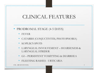 CLINICAL FEATURES
• PRODROMAL STAGE (4-5 DAYS)
• FEVER
• CATARRH (CONJUCTIVITIS, PHOTOPHOBIA)
• KOPLIK’S SPOTS
• LARYNGEAL INVOLVEMENT – HOARSENESS &
LARYNGEAL STRIDER
• GI – PERSISTENT VOMITTING & DIARRHEA
• FLEETING RASHES - URTICARIA
P/B :- DR NIYATI PATEL 5
 