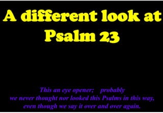 A different look at
Psalm 23
This an eye opener; probably
we never thought nor looked this Psalms in this way,
even though we say it over and over again.
 