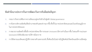 ข้อคานึงบางประการในการพัฒนาในการรับมือต่อปัญหา
1) กรอบการวิเคราะห์พ้นจากความคิดแบบคู่ตรงกันข้ามไปสู่หลัก Global governance
2) การวิเคราะห์ความสัมพันธ์เชิงอานาจของตัวแสดงต่างๆมากขึ้น ซึ่งทั้งในภาคประชาสังคมเองและในระดับอนุภูมิภาค
ในภาคประชาสังคมเอง
3) การขยายการผลิตสร้างพื้นที่ภาคประชาสังคม ซึ่งการรวมเอา (inclusion) มีความจาเป็นมากขึ้น ในขณะที่การแบ่งแยก
(exclusion) ยังต้องเข้มงวดภายใต้การมีเอกภาพ
4) การใช้หลายแนวคิดและปฏิบัติการหลายด้านหลายระดับ ซึ่งต้องเป็นไปอย่างมีปฏิสัมพันธ์มีพลวัตและมีความยืดหยุ่น
 