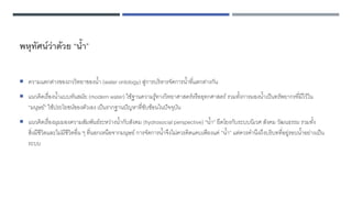 พหุทัศน์ว่าด้วย “น้า”
 ความแตกต่างของภววิทยาของน้า (water ontology) สู่การบริหารจัดการน้าที่แตกต่างกัน
 แนวคิดเรื่องน้าแบบทันสมัย (modern water) ใช้ฐานความรู้ทางวิทยาศาสตร์หรืออุทกศาสตร์ รวมทั้งการมองน้าเป็นทรัพยากรที่มีไว้ใน
“มนุษย์” ใช้ประโยชน์ของตัวเอง เป็นรากฐานปัญหาที่ซับซ้อนในปัจจุบัน
 แนวคิดเรื่องมุมมองความสัมพันธ์ระหว่างน้ากับสังคม (hydrosocial perspective) “น้า” ยึดโยงกับระบบนิเวศ สังคม วัฒนธรรม รวมทั้ง
สิ่งมีชีวิตและไม่มีชีวิตอื่น ๆ ที่นอกเหนือจากมนุษย์ การจัดการน้าจึงไม่ควรคิดแคบเพียงแค่ “น้า” แต่ควรคานึงถึงบริบทที่อยู่รอบน้าอย่างเป็น
ระบบ
 
