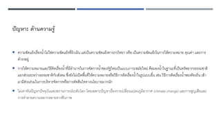 ปัญหา: ด้านความรู้
 ความขัดแย้งเรื่องน้าไม่ใช่ความขัดแย้งที่ผิวเผิน แต่เป็นความขัดแย้งทางภววิทยา หรือ เป็นความขัดแย้งในการให้ความหมาย คุณค่า และการ
ดารงอยู่
 การให้ความหมายและวิธีคิดเรื่องน้าที่มีอานาจในการจัดการน้าของรัฐไทยเป็นแบบภาวะสมัยใหม่ คือมองน้าในฐานะที่เป็นทรัพยากรธรรมชาติ
แยกส่วนระหว่างธรรมชาติกับสังคม ซึ่งยังไม่เปิดพื้นที่ให้ความหมายหรือวิธีการคิดเรื่องน้าในรูปแบบอื่น เช่น วิธีการคิดเรื่องน้าของท้องถิ่น เข้า
มามีส่วนร่วมในการบริหารจัดการหรือการตัดสินใจทางนโยบายมากนัก
 ไม่เท่าทันปัญหาปัจจุบันและสถานการณ์ระดับโลก โดยเฉพาะปัญหาเรื่องการเปลี่ยนแปลงภูมิอากาศ (climate change) และการสูญเสียและ
การทาลายความหลากหลายทางชีวภาพ
 