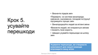Викладач ОЛЬГА САДОХА
Крок 5.
усувайте
перешкоди
• Визначте лідерів змін
•Перевірте, чи системи винагороди,
навчання, оцінювання, посадові інструкції
підтримують процес змін
• Винагороджуйте людей за втілені зміни
•Визначте людей, які опираються змінам
і покажіть їхню користь
• Швидко усувайте перешкоди на шляху
змін
Усуваючи перешкоди, ви створюєте
можливості для вашої команди
впровадити вашу візію
 