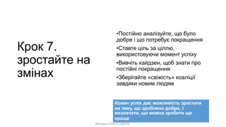 Викладач ОЛЬГА САДОХА
Крок 7.
зростайте на
змінах
•Постійно аналізуйте, що було
добре і що потребує покращення
•Ставте ціль за ціллю,
використовуючи момент успіху
•Вивчіть кайдзен, щоб знати про
постійні покращення
•Зберігайте «свіжість» коаліції
завдяки новим людям
Кожен успіх дає можливість зростати
на тому, що зроблено добре, і
визначати, що можна зробити ще
краще
 