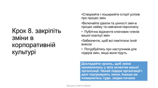 Викладач ОЛЬГА САДОХА
Крок 8. закріпіть
зміни в
корпоративній
культурі
•Створюйте і поширюйте історії успіхів
про процес змін
•Включайте ідеали та цінності змін в
процес найму та навчання персоналу
• Публічно відзначте ключових членів
вашої коаліції змін
•Забезпечте, щоб всі пам'ятали їхній
внесок
• Потурбуйтесь про наступників для
лідерів змін, якщо вони підуть
Докладайте зусиль, щоб зміни
проявлялись у всіх аспектах вашої
організації. Нехай лідери організації і
далі підтримують зміни. Інакше ви
повернетесь туди, звідки почали
 