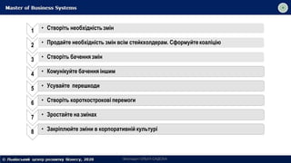 1 • Створіть необхідність змін
2 • Продайте необхідність змін всім стейкхолдерам. Сформуйте коаліцію
3 • Створіть бачення змін
4 • Комунікуйте бачення іншим
5 • Усувайте перешкоди
6 • Створіть короткострокові перемоги
7 • Зростайте на змінах
8 • Закріплюйте зміни в корпоративній культурі
Викладач ОЛЬГА САДОХА
 
