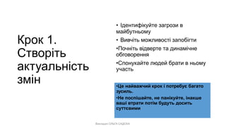 Викладач ОЛЬГА САДОХА
Крок 1.
Створіть
актуальність
змін
• Ідентифікуйте загрози в
майбутньому
• Вивчіть можливості запобігти
•Почніть відверте та динамічне
обговорення
•Спонукайте людей брати в ньому
участь
•Це найважчий крок і потребує багато
зусиль.
•Не поспішайте, не панікуйте, інакше
ваші втрати потім будуть досить
суттєвими
 