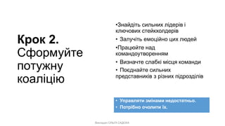 Викладач ОЛЬГА САДОХА
Крок 2.
Сформуйте
потужну
коаліцію
•Знайдіть сильних лідерів і
ключових стейкхолдерів
• Залучіть емоційно цих людей
•Працюйте над
командоутворенням
• Визначте слабкі місця команди
• Поєднайте сильних
представників з різних підрозділів
• Управляти змінами недостатньо.
• Потрібно очолити їх.
 
