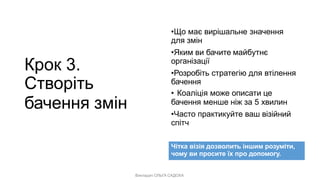 Викладач ОЛЬГА САДОХА
Крок 3.
Створіть
бачення змін
•Що має вирішальне значення
для змін
•Яким ви бачите майбутнє
організації
•Розробіть стратегію для втілення
бачення
• Коаліція може описати це
бачення менше ніж за 5 хвилин
•Часто практикуйте ваш візійний
спітч
Чітка візія дозволить іншим розуміти,
чому ви просите їх про допомогу.
 
