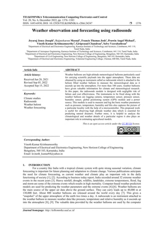 TELKOMNIKA Telecommunication Computing Electronics and Control
Vol. 20, No. 6, December 2022, pp. 1376~1383
ISSN: 1693-6930, DOI: 10.12928/TELKOMNIKA.v20i6.24247  1376
Journal homepage: http://telkomnika.uad.ac.id
Weather observation and forecasting using radiosonde
Jeyaraj Jency Joseph1
, Rajasekaran Meenal1
, Francis Thomas Josh1
, Prawin Angel Michael2
,
Vinoth Kumar Krishnamoorthy3
, Giriprasad Chandran4
, Selve Veerabathran5
1
Department of Electrical and Electronics Engineering, Karunya Institute of Technology and Sciences, Coimbatore, 641 114,
Tamil Nadu, India
2
Department of Aerospace Engineering, Karunya Institute of Technology and Sciences, Coimbatore, 641 114, Tamil Nadu, India
3
Department of Electrical and Electronics Engineering, New Horizon College of Engineering, Bengaluru, 560 103, Karnataka, India
4
Department of Civil Engineering, New Horizon College of Engineering, Bengaluru, 560 103, Karnataka, India
5
Department of Electrical and Electronics Engineering, Velammal Engineering College, Chennai, 600 066, Tamil Nadu, India
Article Info ABSTRACT
Article history:
Received Jun 28, 2021
Revised Sep 05, 2022
Accepted Sep 15, 2022
Weather balloons are high-altitude meteorological balloons particularly used
for carrying scientific payloads into the upper atmosphere. These data are
obtained by using an instrument called as radiosonde which is attached to the
helium filled weather balloon to measure the meteorological data as it
ascends up into the atmosphere. For more than 100 years, weather balloons
have given valuable information for climate and meteorological research.
In this paper, the radiosonde module is designed with negligible risk of
failure and cost effectiveness. The instruments to be fixed along with the
weather balloon are logging camera, temperature sensor, pressure sensor,
humidity sensor, global positioning system (GPS) module and a power
source. This module is used to measure and log the basic weather parameters
such as pressure, temperature, humidity and this also captures the picture of
a particular locality with the help of a microcontroller. This proposed work
is useful for observing high altitude weather data which is essential for
predicting natural disasters. Further more, it is helpful to analyze the
climatological and weather details of a particular region it also plays an
important role in estimating agricultural models.
Keywords:
Climate studies
Radiosonde
Weather baloon
Weather forecasting
This is an open access article under the CC BY-SA license.
Corresponding Author:
Vinoth Kumar Krishnamoorthy
Department of Electrical and Electronics Engineering, New Horizon College of Engineering
Bengaluru, 560 103, Karnataka, India
Email: kvinoth_kumar84@yahoo.in
1. INTRODUCTION
For a country like India with a tropical climate system with quite strong seasonal variation, climate
forecasting is important for future planning and adaptation to climate change. Various publications anticipate
the need for climate forecasting, as current weather and climate play an important role in the daily
functioning of society [1], [2]. According to business today report, India recorded around 32 extreme weather
events in the recent years [3]. Heavy rainfall, drought, wildfire, landslides, extreme temperatures, flood, fog
and storm are some of the extreme events which results in high mortality. Computer based weather prediction
models are used for predicting the weather parameters and the extreme events [4]-[6]. Weather balloons are
the main source of the upper air data above the ground surface. They can carry loads up to 40,000 m at
130,000 feet. About 800 weather balloons are released around the world every day [7]. This gives a
“snapshot” of the upper atmosphere of the earth two times a day. A radiosonde is an instrument attached to
the weather balloon to measure weather data like pressure, temperature and relative humidity as it ascends up
into the atmosphere [8], [9]. The valuable data provided by the weather balloons are used by the computer
 