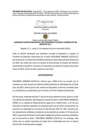 INFORME SECRETARIAL: Bogotá D.C., 10 de agosto de 2022, al Despacho de la señora
Juez Incidente de Desacato Rad. Nº 2022 – 00439, informando que la parte incidentada se
pronunció sobre el requerimiento efectuado en auto anterior. Sírvase proveer.
SUSANA GARCÍA LOZANO
Secretaria
REPÚBLICA DE COLOMBIA
Rama Judicial del Poder Público
JUZGADO CUARTO MUNICIPAL DE PEQUEÑAS CAUSAS LABORALES DE
BOGOTÁ D.C.
Bogotá, D. C., once (11) de agosto de dos mil veintidós (2022).
Visto el informe secretarial que antecede, procede el Despacho a resolver el
incidente de desacato interpuesto por el señor WALNNER JIMENEZ CASTILLO,
por el presunto incumplimiento del fallo proferido por ésta sede judicial el 30 de junio
de 2022, por medio del cual se concedió al prenombrado el amparo del derecho
fundamental a la petición, atinente a la respuesta a la petición incoada el día 20 de
mayo de 2022, de forma clara, oportuna y de fondo.
ANTECEDENTES
WALNNER JIMENEZ CASTILLO, informó que J MAN S.A.S no cumplió con el
mandato que se le impuso en el fallo de tutela proferido por éste Despacho el 30 de
junio de 2022, motivo por el cual, solicitó se dispusiera un término inmediato para
su cumplimiento y acatamiento, por lo anterior, formuló incidente de desacato.
Así las cosas, mediante auto del 11 de julio de la anualidad en curso, previo a iniciar
el incidente de desacato, este Despacho requirió al señor JUAN PABLO NARANJO
URIBE en su calidad de Representante Legal de la J MAN S.A.S., a fin de que
informaran el trámite impartido a lo ordenado dentro de la acción constitucional, de
acuerdo a lo estipulado en el artículo 52 del Decreto 2591 de 1991; decisión que
fue debidamente notificada a través de correo electrónico enviado el 12 de julio de
2022, requerimiento frente al cual la pasiva allegó documentos al parecer solicitados
por el accionante el señor WALNNER JIMENEZ CASTILLO, sin embargo, este
indicó que no recibió respuesta por parte de la incidentada sino por un tercero
(Archivo No. 8 del expediente digital).
 