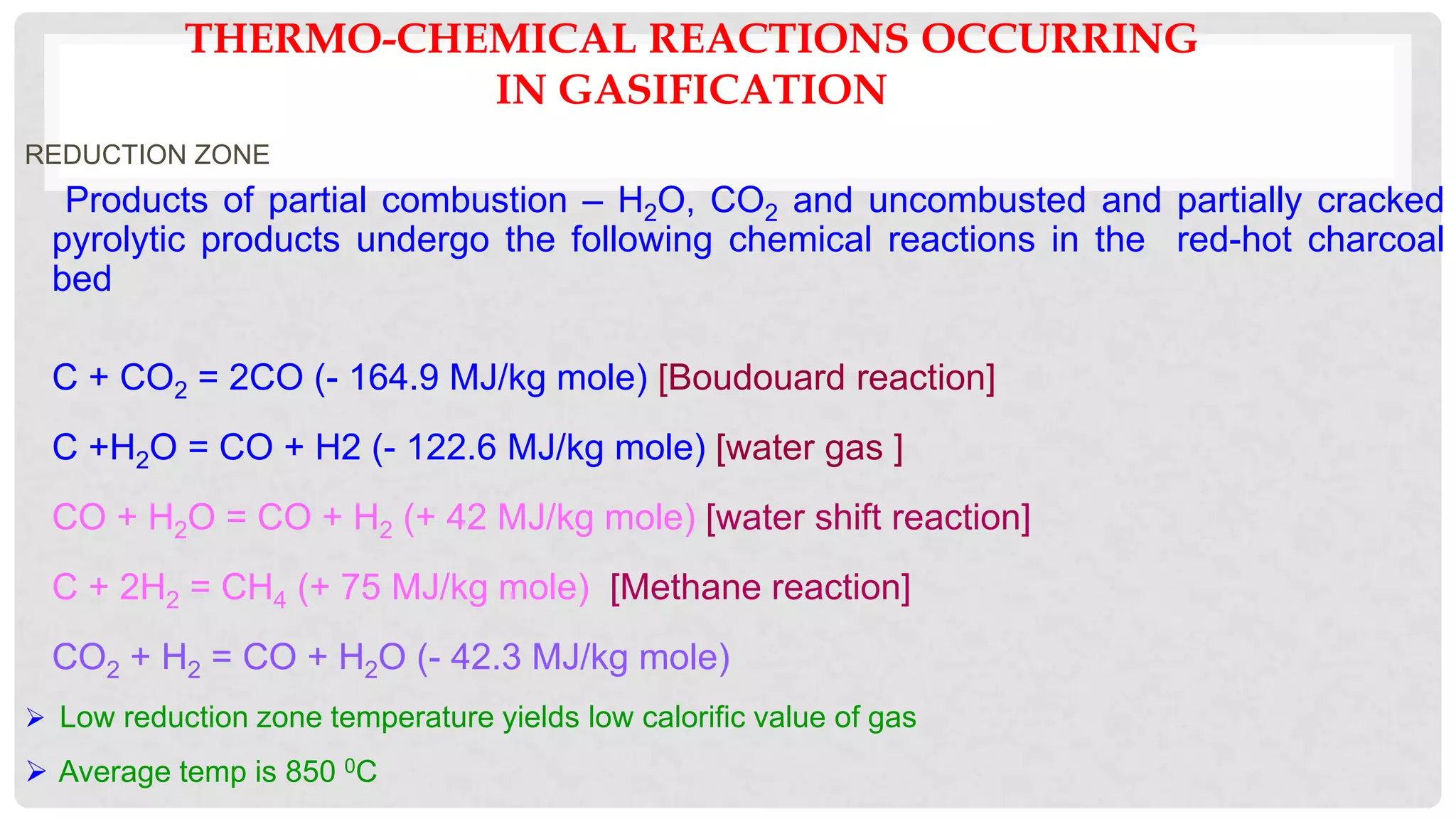 THERMO-CHEMICAL REACTIONS OCCURRING
IN GASIFICATION
REDUCTION ZONE
Products of partial combustion – H2O, CO2 and uncombusted and partially cracked
pyrolytic products undergo the following chemical reactions in the red-hot charcoal
bed
C + CO2 = 2CO (- 164.9 MJ/kg mole) [Boudouard reaction]
C +H2O = CO + H2 (- 122.6 MJ/kg mole) [water gas ]
CO + H2O = CO + H2 (+ 42 MJ/kg mole) [water shift reaction]
C + 2H2 = CH4 (+ 75 MJ/kg mole) [Methane reaction]
CO2 + H2 = CO + H2O (- 42.3 MJ/kg mole)
 Low reduction zone temperature yields low calorific value of gas
 Average temp is 850 0C
 