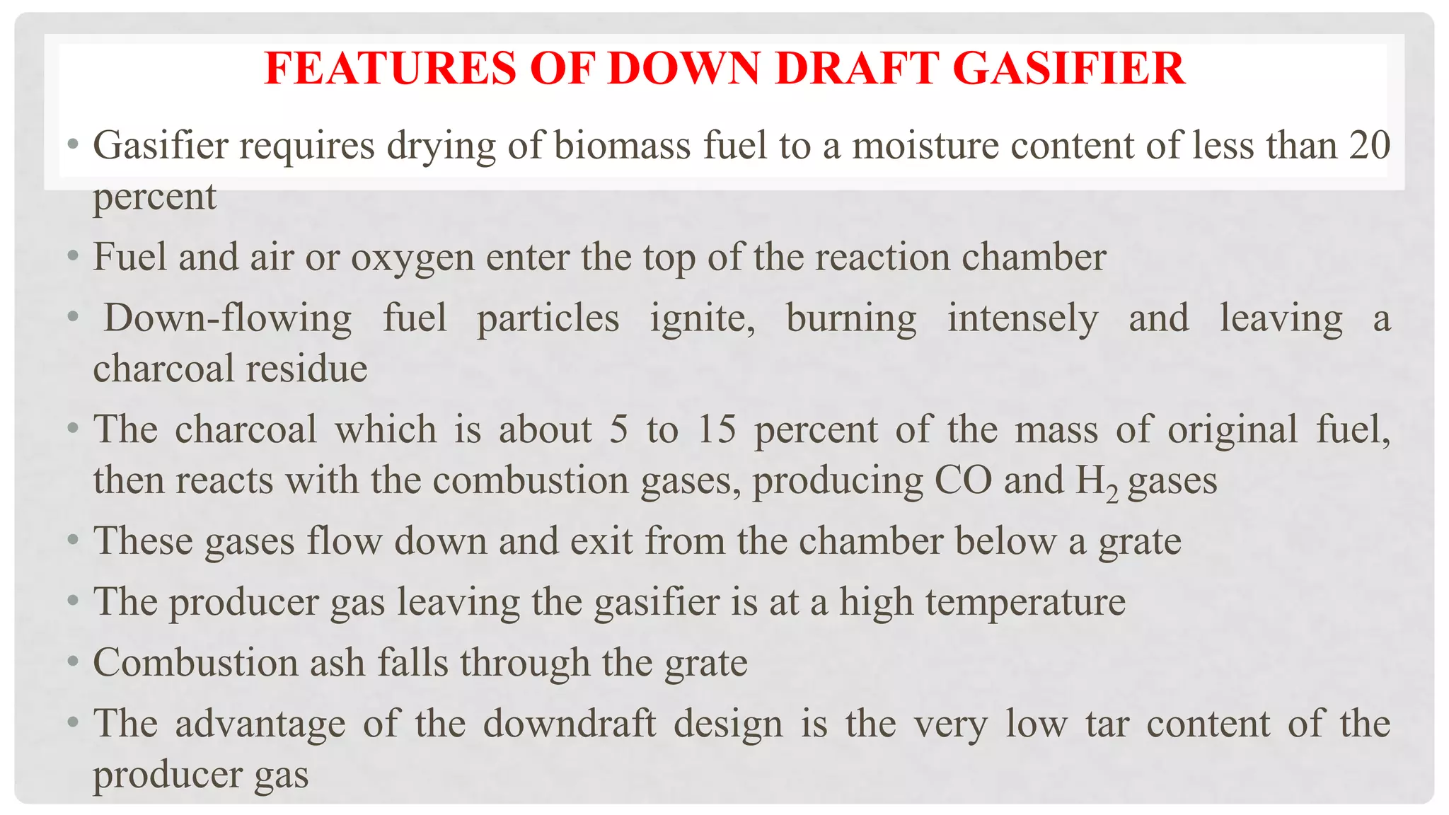 FEATURES OF DOWN DRAFT GASIFIER
• Gasifier requires drying of biomass fuel to a moisture content of less than 20
percent
• Fuel and air or oxygen enter the top of the reaction chamber
• Down-flowing fuel particles ignite, burning intensely and leaving a
charcoal residue
• The charcoal which is about 5 to 15 percent of the mass of original fuel,
then reacts with the combustion gases, producing CO and H2 gases
• These gases flow down and exit from the chamber below a grate
• The producer gas leaving the gasifier is at a high temperature
• Combustion ash falls through the grate
• The advantage of the downdraft design is the very low tar content of the
producer gas
 