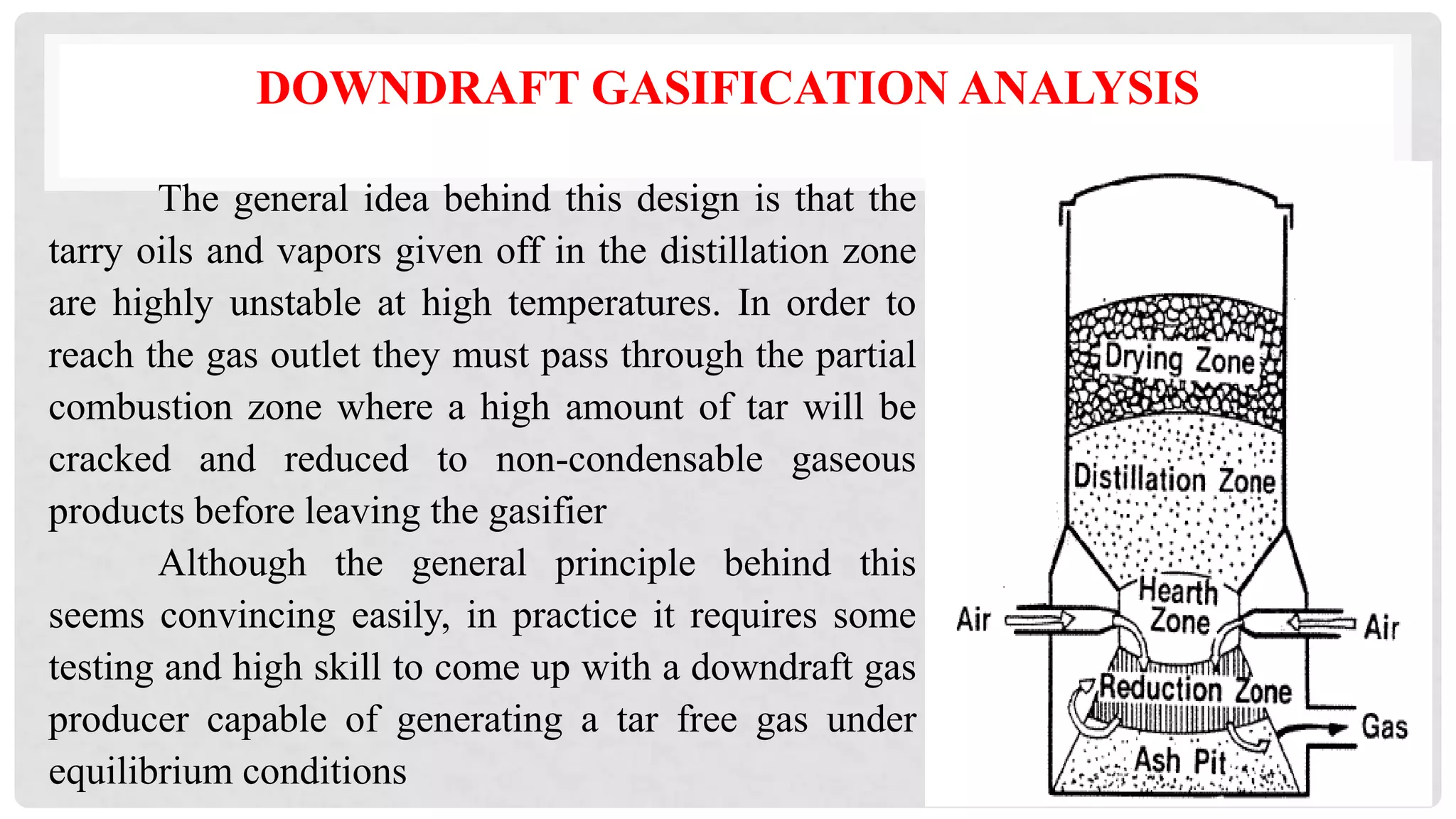 DOWNDRAFT GASIFICATION ANALYSIS
The general idea behind this design is that the
tarry oils and vapors given off in the distillation zone
are highly unstable at high temperatures. In order to
reach the gas outlet they must pass through the partial
combustion zone where a high amount of tar will be
cracked and reduced to non-condensable gaseous
products before leaving the gasifier
Although the general principle behind this
seems convincing easily, in practice it requires some
testing and high skill to come up with a downdraft gas
producer capable of generating a tar free gas under
equilibrium conditions
 