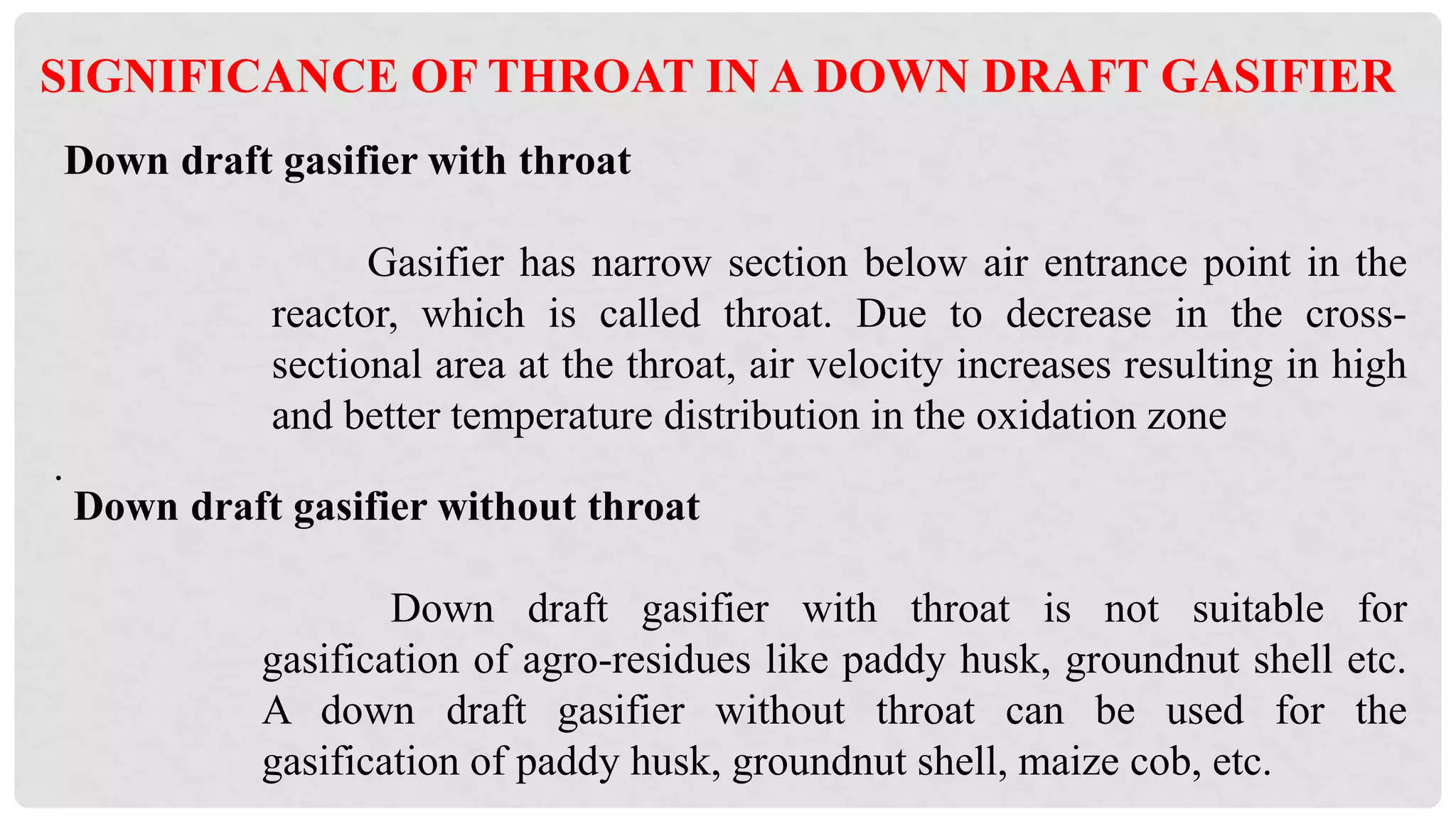 Down draft gasifier without throat
Down draft gasifier with throat is not suitable for
gasification of agro-residues like paddy husk, groundnut shell etc.
A down draft gasifier without throat can be used for the
gasification of paddy husk, groundnut shell, maize cob, etc.
Down draft gasifier with throat
Gasifier has narrow section below air entrance point in the
reactor, which is called throat. Due to decrease in the cross-
sectional area at the throat, air velocity increases resulting in high
and better temperature distribution in the oxidation zone
.
SIGNIFICANCE OF THROAT IN A DOWN DRAFT GASIFIER
 