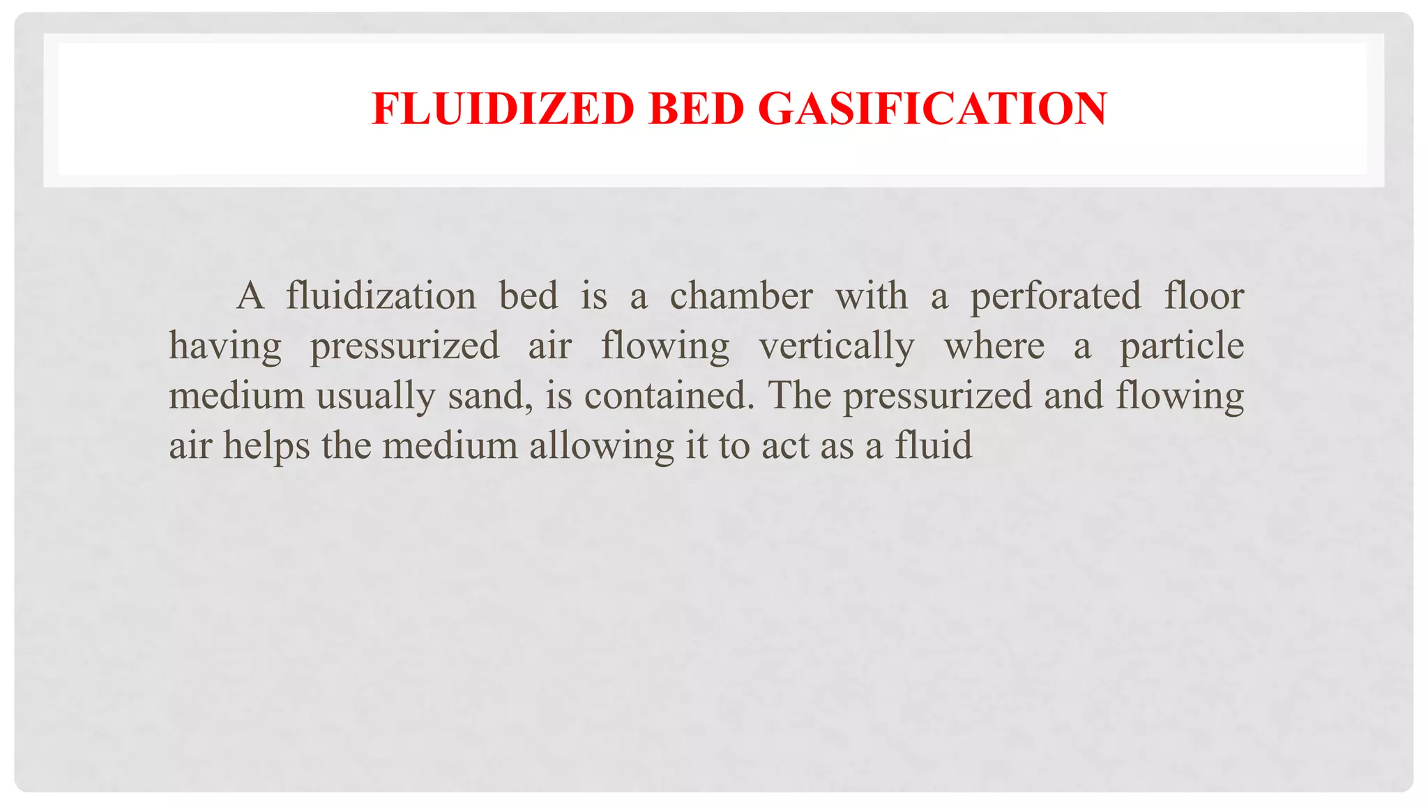 FLUIDIZED BED GASIFICATION
A fluidization bed is a chamber with a perforated floor
having pressurized air flowing vertically where a particle
medium usually sand, is contained. The pressurized and flowing
air helps the medium allowing it to act as a fluid
 