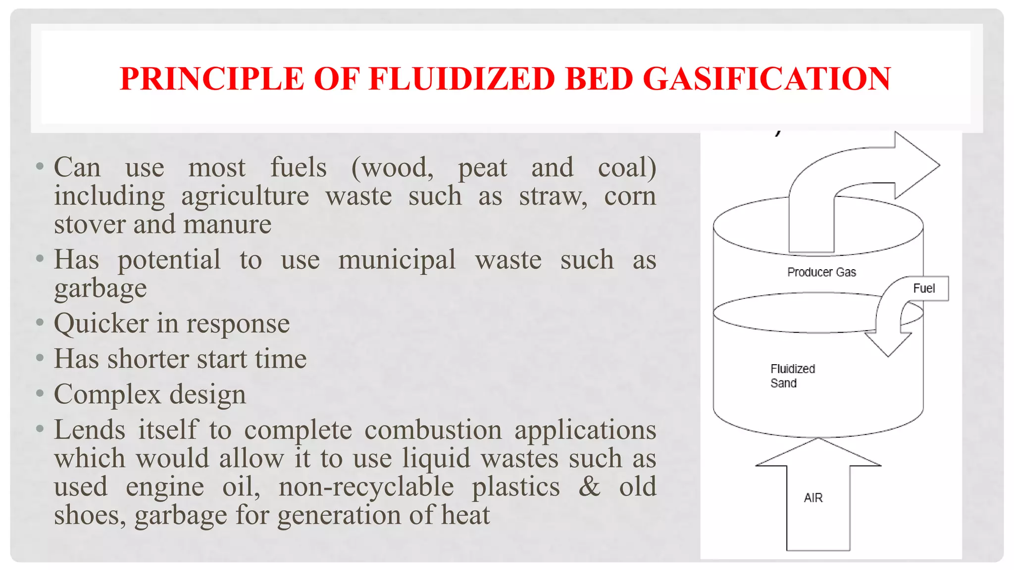 • Can use most fuels (wood, peat and coal)
including agriculture waste such as straw, corn
stover and manure
• Has potential to use municipal waste such as
garbage
• Quicker in response
• Has shorter start time
• Complex design
• Lends itself to complete combustion applications
which would allow it to use liquid wastes such as
used engine oil, non-recyclable plastics & old
shoes, garbage for generation of heat
PRINCIPLE OF FLUIDIZED BED GASIFICATION
 