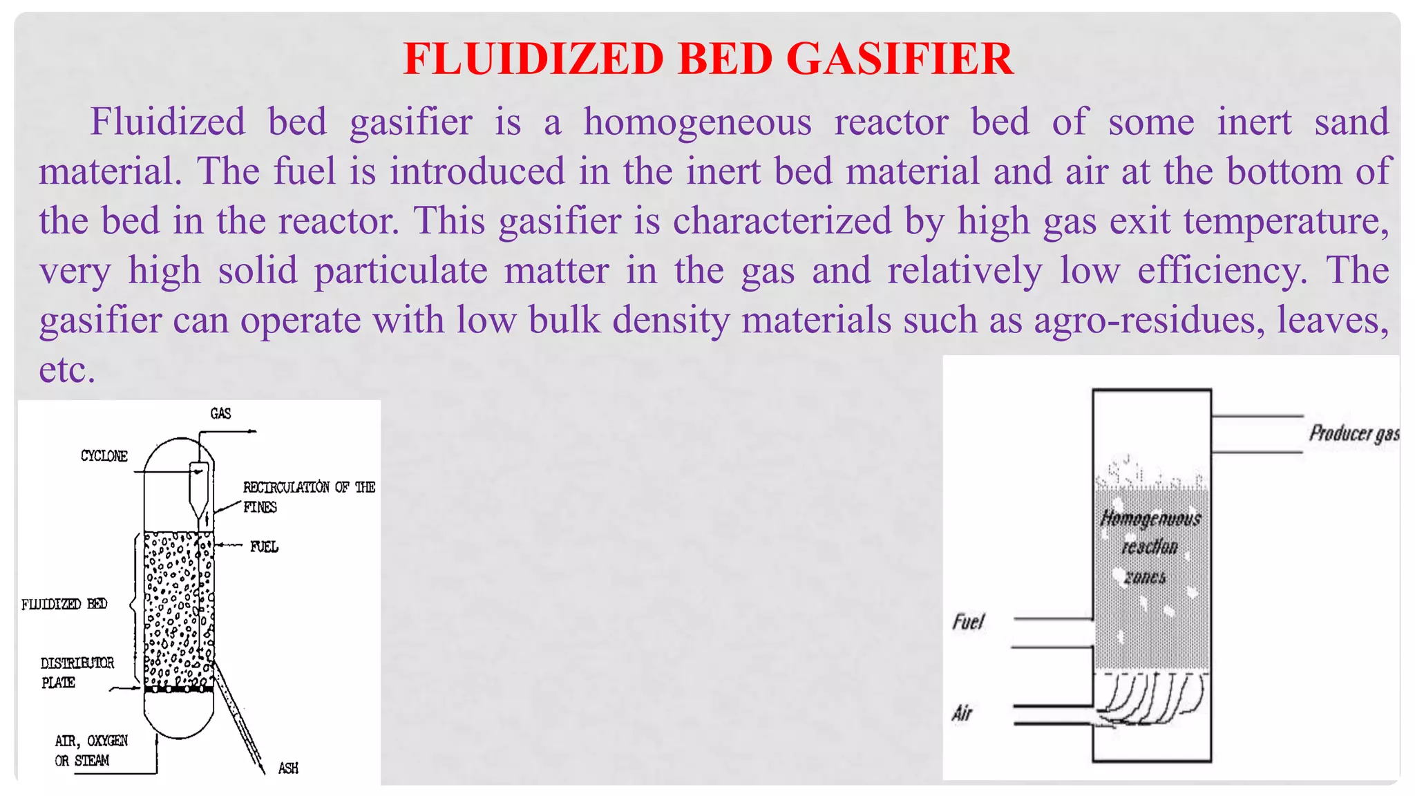 Fluidized bed gasifier is a homogeneous reactor bed of some inert sand
material. The fuel is introduced in the inert bed material and air at the bottom of
the bed in the reactor. This gasifier is characterized by high gas exit temperature,
very high solid particulate matter in the gas and relatively low efficiency. The
gasifier can operate with low bulk density materials such as agro-residues, leaves,
etc.
FLUIDIZED BED GASIFIER
 