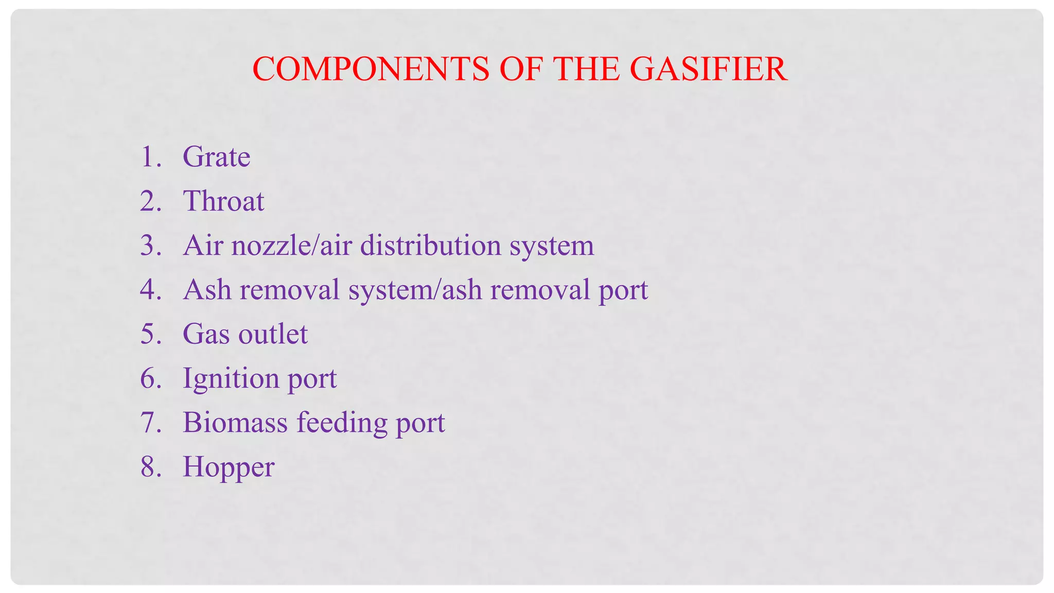 1. Grate
2. Throat
3. Air nozzle/air distribution system
4. Ash removal system/ash removal port
5. Gas outlet
6. Ignition port
7. Biomass feeding port
8. Hopper
COMPONENTS OF THE GASIFIER
 