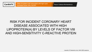 Rayco Cabeza Montesdeoca
Risk of incident CHD associated with high Lp(a)
by levels Factor VIII y hsCRP
Lisandro D Colantonio et al, AHA 2022 sessions
RISK FOR INCIDENT CORONARY HEART
DISEASE ASSOCIATED WITH HIGH
LIPOPROTEIN(A) BY LEVELS OF FACTOR VIII
AND HIGH-SENSITIVITY C-REACTIVE PROTEIN
 