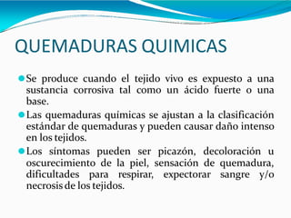 QUEMADURAS QUIMICAS
⚫Se produce cuando el tejido vivo es expuesto a una
sustancia corrosiva tal como un ácido fuerte o una
base.
⚫Las quemaduras químicas se ajustan a la clasificación
estándar de quemaduras y pueden causar daño intenso
en los tejidos.
⚫Los síntomas pueden ser picazón, decoloración u
oscurecimiento de la piel, sensación de quemadura,
dificultades para respirar, expectorar sangre y/o
necrosisde los tejidos.
 