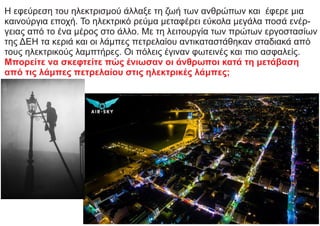 Η εφεύρεση του ηλεκτρισμού άλλαξε τη ζωή των ανθρώπων και έφερε μια
καινούργια εποχή. Το ηλεκτρικό ρεύμα μεταφέρει εύκολα μεγάλα ποσά ενέρ-
γειας από το ένα μέρος στο άλλο. Με τη λειτουργία των πρώτων εργοστασίων
της ΔΕΗ τα κεριά και οι λάμπες πετρελαίου αντικαταστάθηκαν σταδιακά από
τους ηλεκτρικούς λαμπτήρες. Οι πόλεις έγιναν φωτεινές και πιο ασφαλείς.
Μπορείτε να σκεφτείτε πώς ένιωσαν οι άνθρωποι κατά τη μετάβαση
από τις λάμπες πετρελαίου στις ηλεκτρικές λάμπες;
 