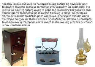 Kαι στην καθημερινή ζωή, το ηλεκτρικό ρεύμα άλλαξε τις συνήθειές μας.
Το φαγητό τρώγεται ζεστό με το πάτημα ενός διακόπτη και διατηρείται στο
ψυγείο για αρκετές ημέρες χωρίς το φόβο της αλλοίωσης και χωρίς να είναι
απαραίτητο να τροφοδοτούμε το ψυγείο διαρκώς με πάγο. Το ηλεκτρικό
σίδερο αντικαθιστά το σίδερο με τα κάρβουνα, η ηλεκτρική σκούπα και το
πλυντήριο ρούχων και πιάτων κάνουν τις δουλειές του σπιτιού ευκολότερες.
Το ραδιόφωνο, η τηλεόραση και το κινητό τηλέφωνο μας φέρνουν σε επαφή
με τον υπόλοιπο κόσμο.
 