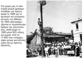 Στη χώρα μας το ηλε-
κτρικό ρεύμα χρησιμο-
ποιήθηκε για πρώτη
φορά το 1889 για το
φωτισμό του ιστορικού
κέντρου της Αθήνας.
Το 1905 ηλεκτροφω-
τίζονται οι περισσότεροι
δρόμοι της πρωτεύου-
σας, αλλά μέχρι το
1950 μόνο 823 πόλεις
και χωριά, από τα
11.600 που υπήρχαν,
είχαν ρεύμα για κάποιες
ώρες και με αρκετές
διακοπές.
 